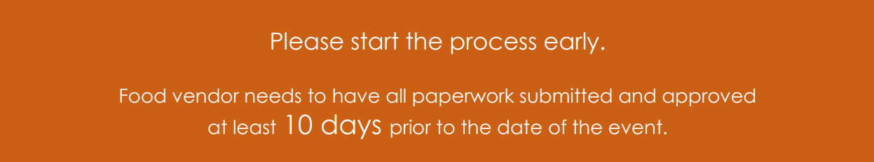Please start the process early. Food vendor needs to have all paperwork submitted and approved at least 10 days prior to the date of the event.