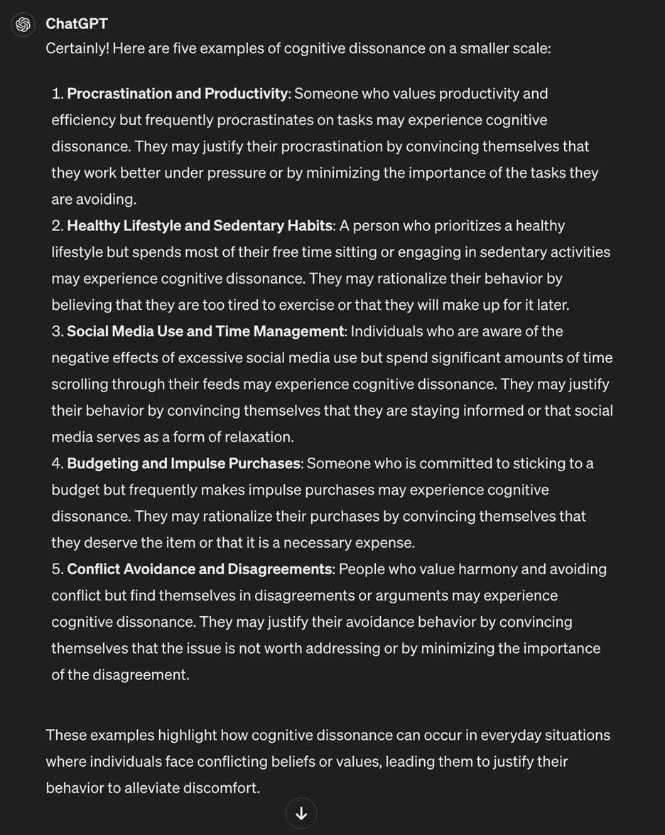 "Certainly! Here are five examples of cognitive dissonance on a smaller scale:    1. Procrastination and Productivity: Someone who values productivity and efficiency but frequently procrastinates on tasks may experience cognitive dissonance. They may justify their procrastination by convincing themselves that they work better under pressure or by minimizing the importance of the tasks they are avoiding.    2. Healthy Lifestyle and Sedentary Habits: A person who prioritizes a healthy lifestyle but spends most of their free time sitting or engaging in sedentary activities may experience cognitive dissonance. They may rationalize their behavior by believing that they are too tired to exercise or that they will make up for it later.    3. Social Media Use and Time Management: Individuals who are aware of the negative effects of excessive social media use but spend significant amounts of time scrolling through their feeds may experience cognitive dissonance. They may justify their behavior by convincing themselves that they are staying informed or that social media serves as a form of relaxation.    4. Budgeting and Impulse Purchases: Someone who is committed to sticking to a budget but frequently makes impulse purchases may experience cognitive dissonance. They may rationalize their purchases by convincing themselves that they deserve the item or that it is a necessary expense.    5. Conflict Avoidance and Disagreements: People who value harmony and avoiding conflict but find themselves in disagreements or arguments may experience cognitive dissonance. They may justify their avoidance behavior by convincing themselves that the issue is not worth addressing or by minimizing the importance of the disagreement."  These examples highlight how cognitive dissonance can occur in everyday situations where individuals face conflicting beliefs or values, leading them to justify their behavior to alleviate discomfort.